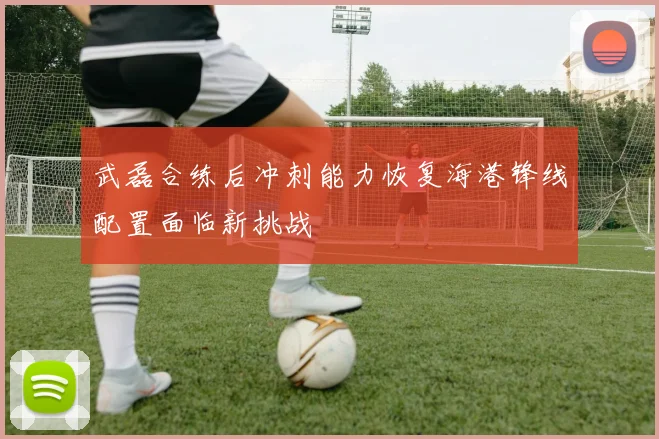 武磊合练后冲刺能力恢复海港锋线配置面临新挑战