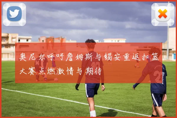 奥尼尔呼吁詹姆斯与锡安重返扣篮大赛点燃激情与期待
