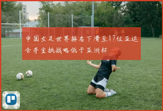 中国女足世界排名下滑至17位亚运会夺金挑战略低于亚洲杯