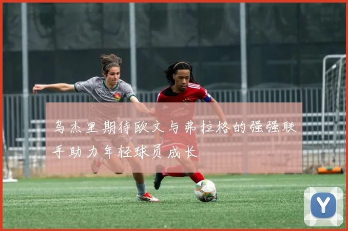 乌杰里期待欧文与弗拉格的强强联手助力年轻球员成长