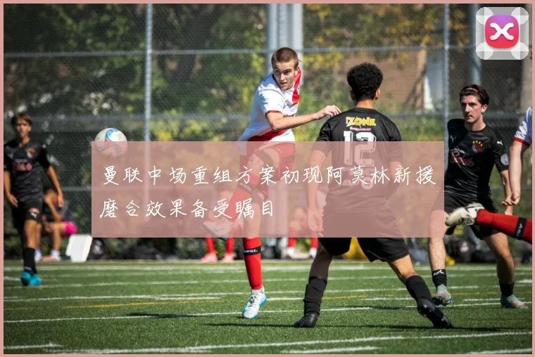 曼联中场重组方案初现阿莫林新援磨合效果备受瞩目