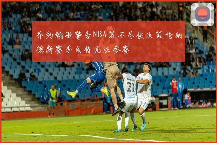 乔约翰逊警告NBA若不尽快决策伦纳德新赛季或将无法参赛