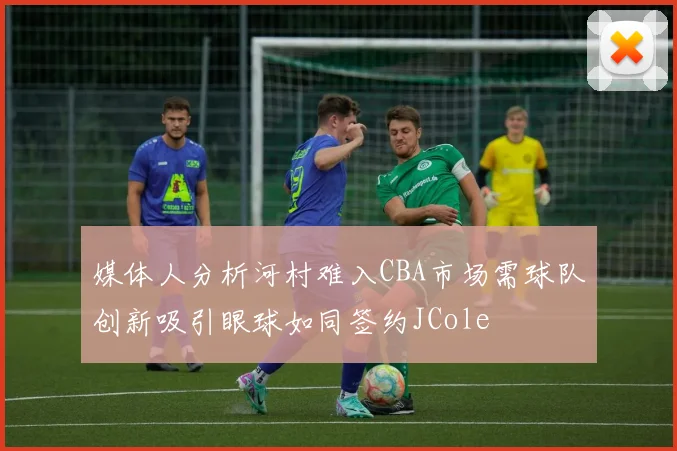 媒体人分析河村难入CBA市场需球队创新吸引眼球如同签约JCole