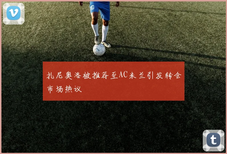 扎尼奥洛被推荐至AC米兰引发转会市场热议