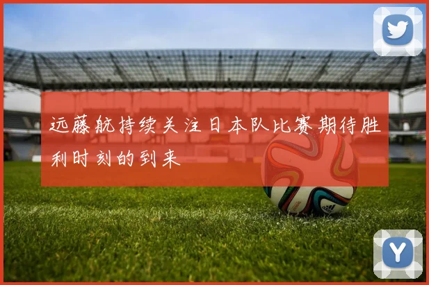 远藤航持续关注日本队比赛期待胜利时刻的到来