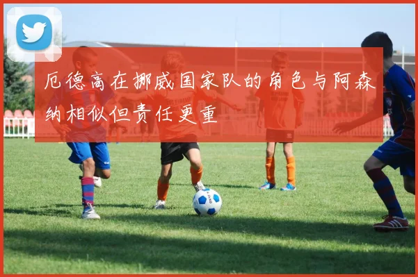 厄德高在挪威国家队的角色与阿森纳相似但责任更重