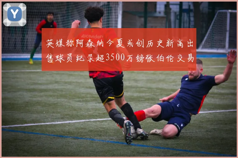 英媒称阿森纳今夏或创历史新高出售球员纪录超3500万镑张伯伦交易