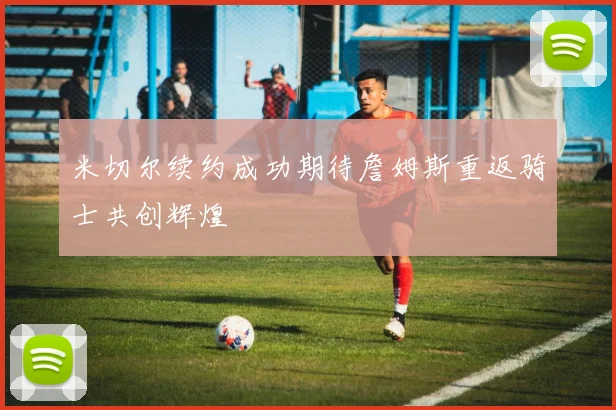 米切尔续约成功期待詹姆斯重返骑士共创辉煌