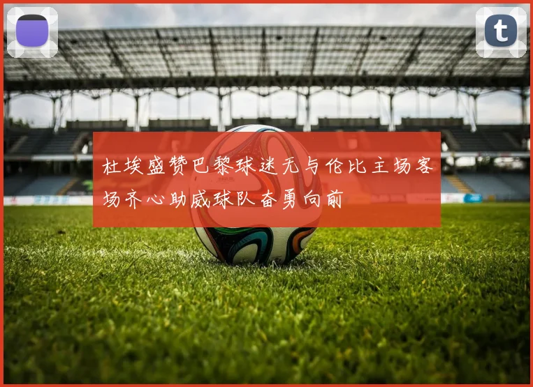 杜埃盛赞巴黎球迷无与伦比主场客场齐心助威球队奋勇向前