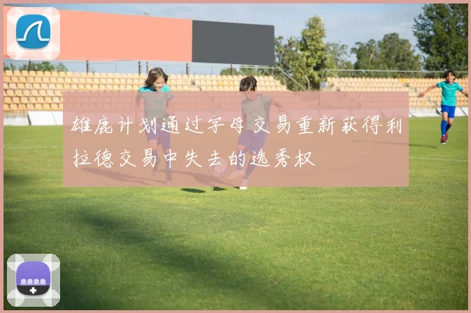 雄鹿计划通过字母交易重新获得利拉德交易中失去的选秀权