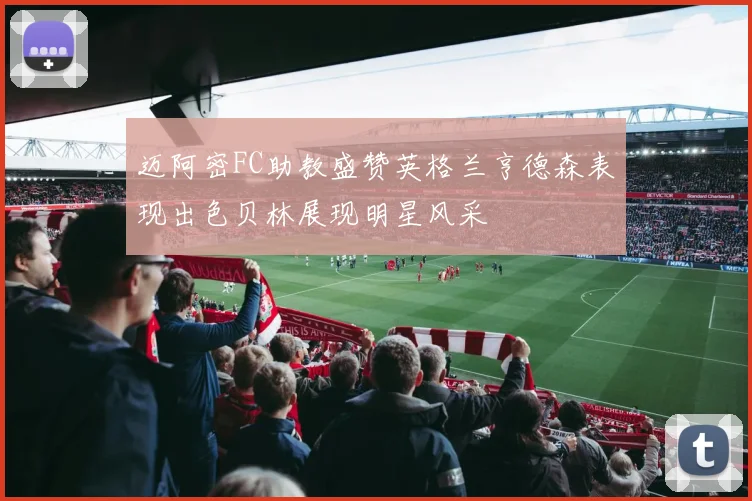 迈阿密FC助教盛赞英格兰亨德森表现出色贝林展现明星风采