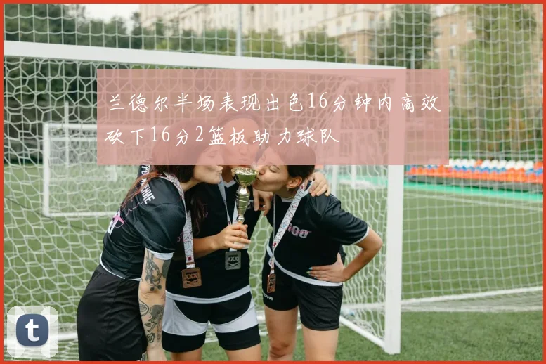兰德尔半场表现出色16分钟内高效砍下16分2篮板助力球队