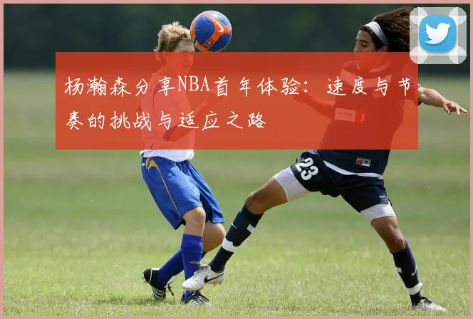 杨瀚森分享NBA首年体验：速度与节奏的挑战与适应之路