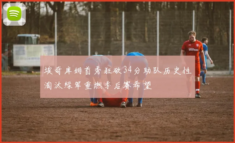 埃奇库姆首秀狂砍34分助队历史性淘汰绿军重燃季后赛希望