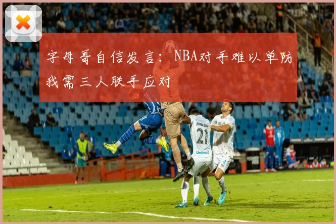 字母哥自信发言：NBA对手难以单防我需三人联手应对
