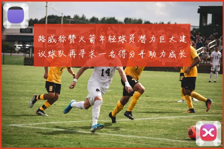 路威称赞火箭年轻球员潜力巨大建议球队再寻求一名得分手助力成长