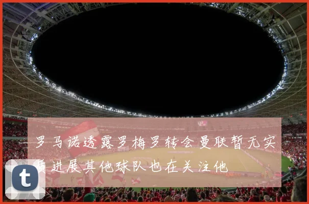 罗马诺透露罗梅罗转会曼联暂无实质进展其他球队也在关注他
