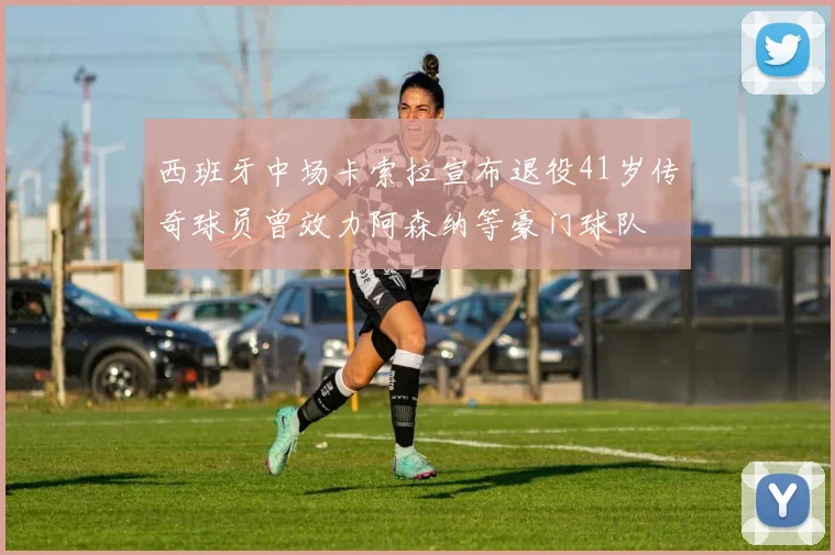 西班牙中场卡索拉宣布退役41岁传奇球员曾效力阿森纳等豪门球队
