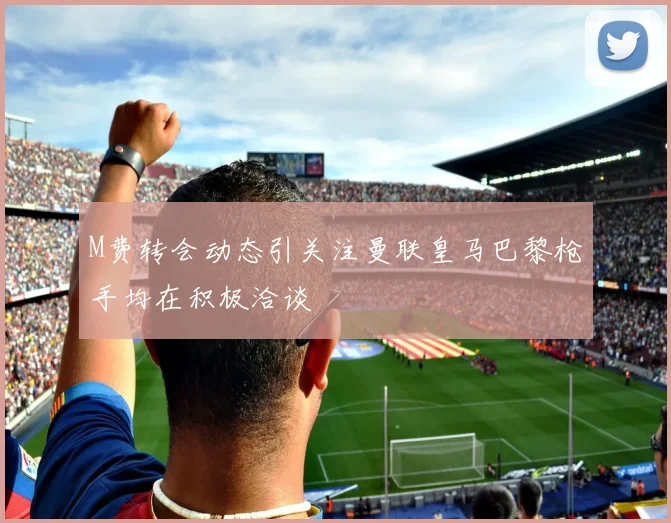 M费转会动态引关注曼联皇马巴黎枪手均在积极洽谈