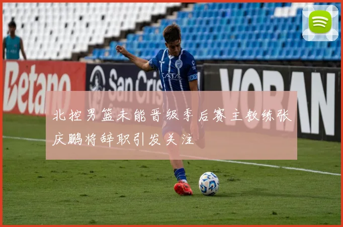 北控男篮未能晋级季后赛主教练张庆鹏将辞职引发关注