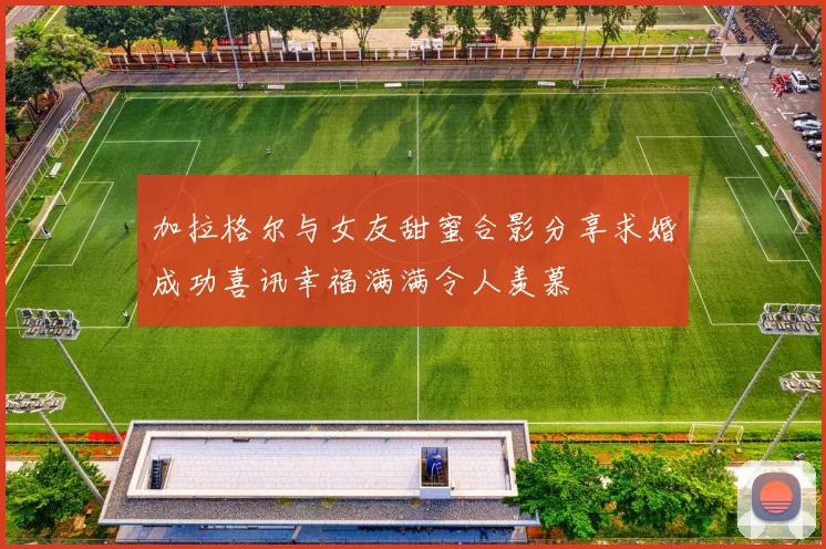 加拉格尔与女友甜蜜合影分享求婚成功喜讯幸福满满令人羡慕