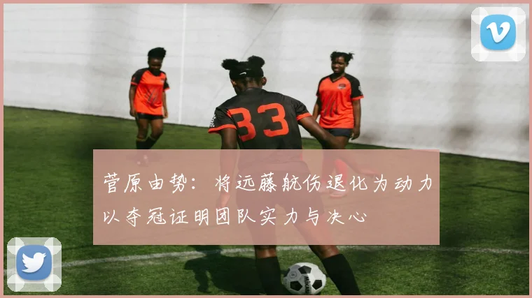 菅原由势：将远藤航伤退化为动力以夺冠证明团队实力与决心