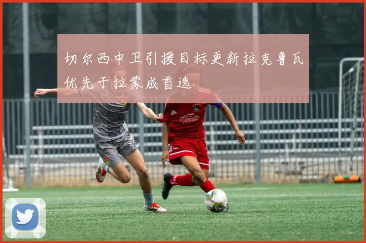 切尔西中卫引援目标更新拉克鲁瓦优先于拉蒙成首选