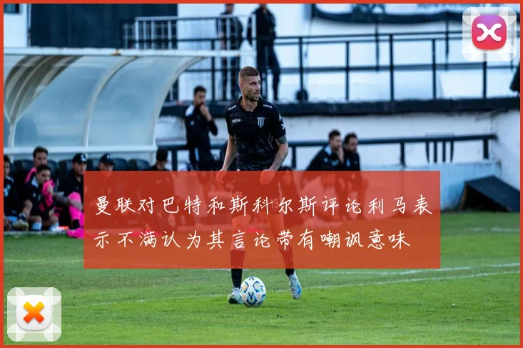 曼联对巴特和斯科尔斯评论利马表示不满认为其言论带有嘲讽意味