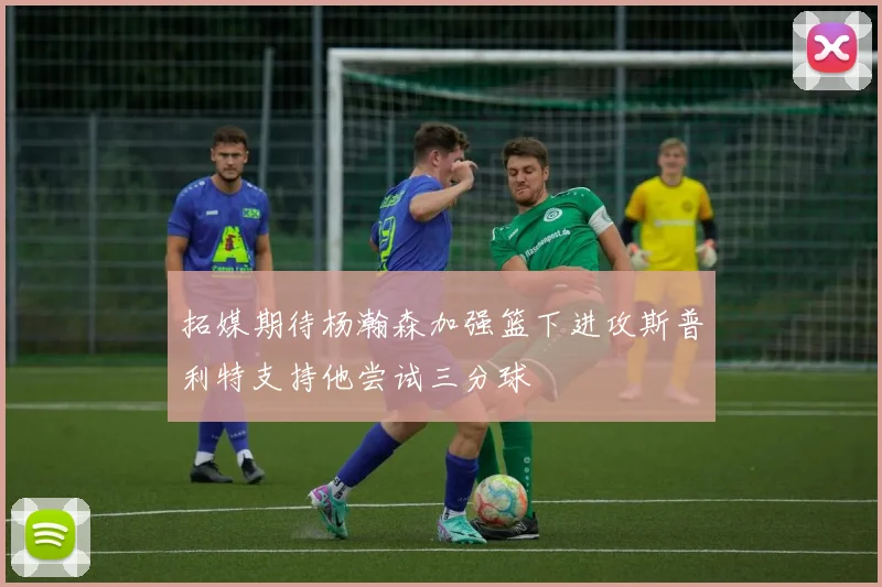 拓媒期待杨瀚森加强篮下进攻斯普利特支持他尝试三分球