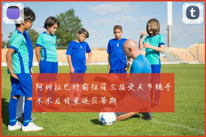 阿姆拉巴特前往荷兰接受关节镜手术术后将重返贝蒂斯
