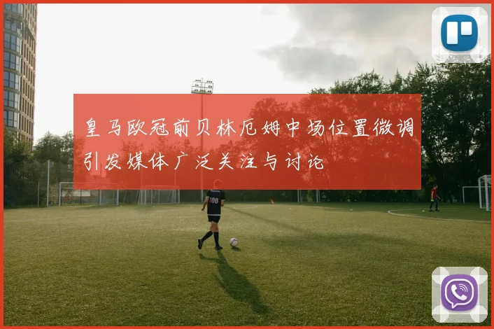 皇马欧冠前贝林厄姆中场位置微调引发媒体广泛关注与讨论