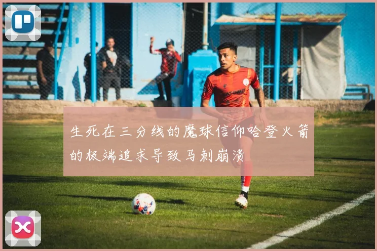 生死在三分线的魔球信仰哈登火箭的极端追求导致马刺崩溃