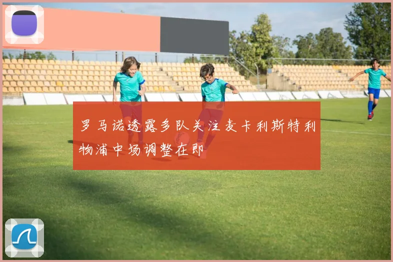 罗马诺透露多队关注麦卡利斯特利物浦中场调整在即
