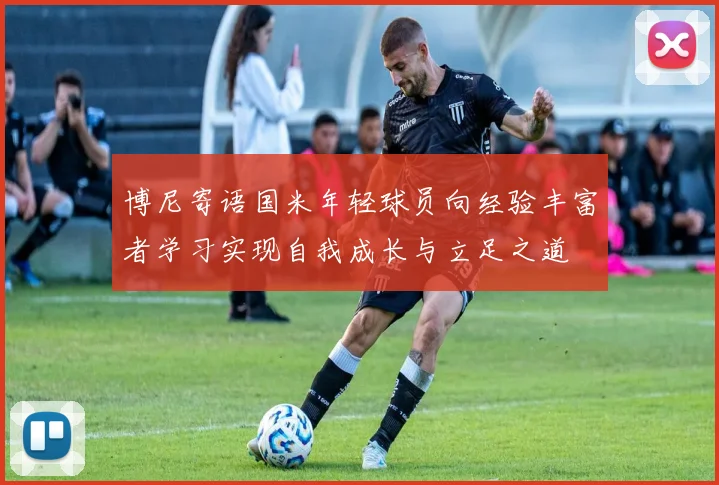 博尼寄语国米年轻球员向经验丰富者学习实现自我成长与立足之道