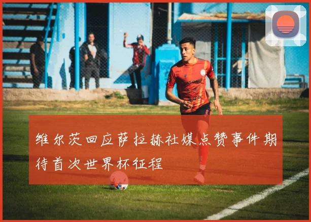 维尔茨回应萨拉赫社媒点赞事件期待首次世界杯征程