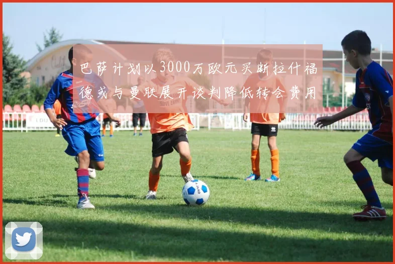 巴萨计划以3000万欧元买断拉什福德或与曼联展开谈判降低转会费用